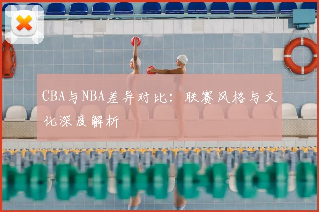 CBA与NBA差异对比:联赛风格与文化深度解析