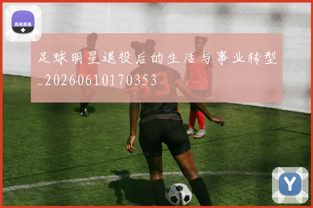 足球明星退役后的生活与事业转型_20260610170353