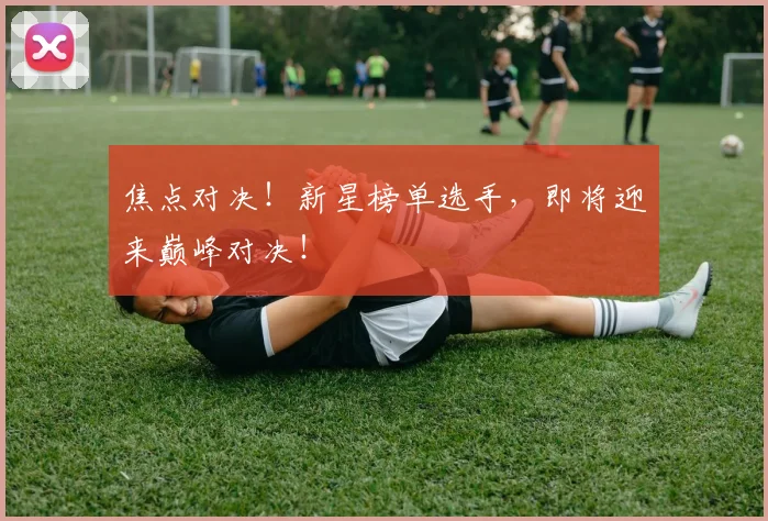 焦点对决!新星榜单选手,即将迎来巅峰对决!