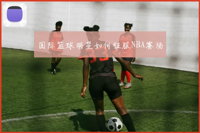 国际篮球明星如何征服NBA赛场