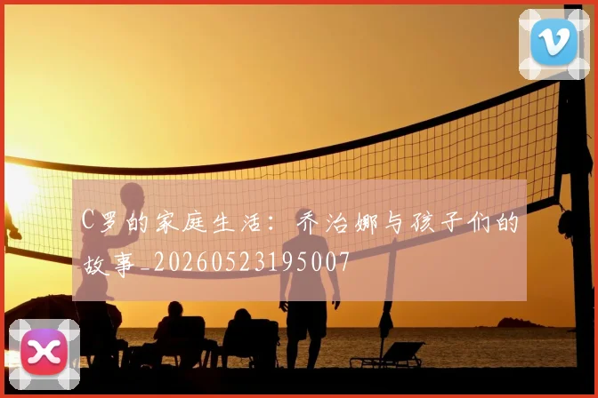 C罗的家庭生活:乔治娜与孩子们的故事_20260523195007
