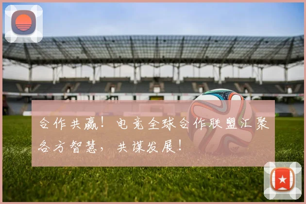 合作共赢！电竞全球合作联盟汇聚各方智慧，共谋发展！
