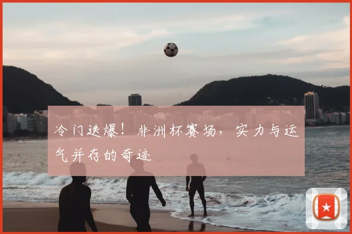冷门迭爆！非洲杯赛场，实力与运气并存的奇迹