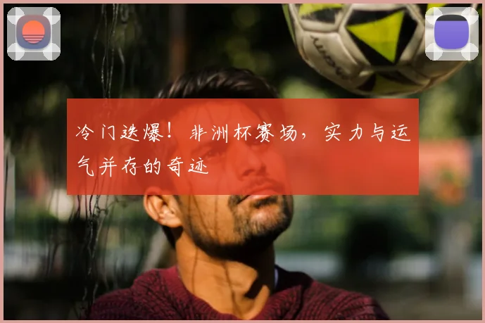 冷门迭爆！非洲杯赛场，实力与运气并存的奇迹