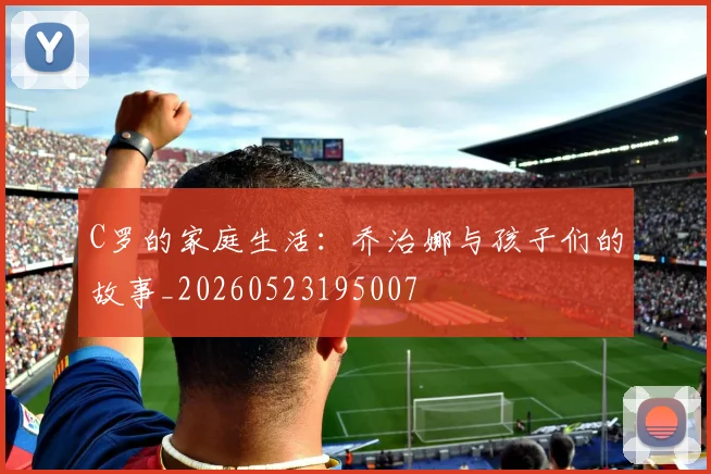 C罗的家庭生活：乔治娜与孩子们的故事_20260523195007