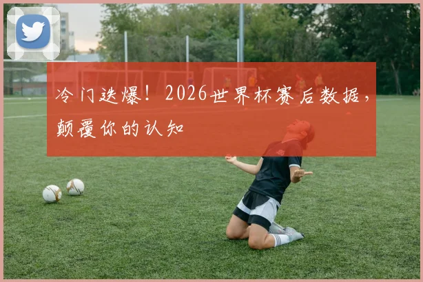 冷门迭爆！2026世界杯赛后数据，颠覆你的认知