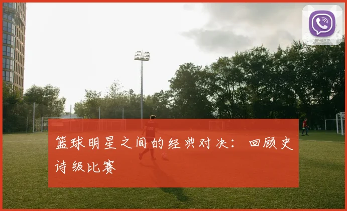 篮球明星之间的经典对决：回顾史诗级比赛